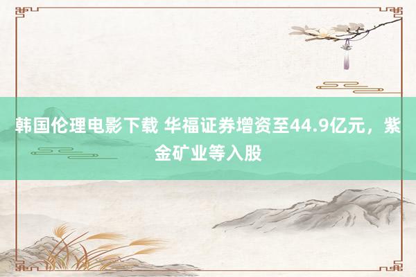 韩国伦理电影下载 华福证券增资至44.9亿元，紫金矿业等入股