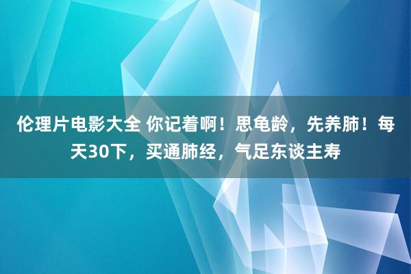 伦理片电影大全 你记着啊！思龟龄，先养肺！每天30下，买通肺经，气足东谈主寿