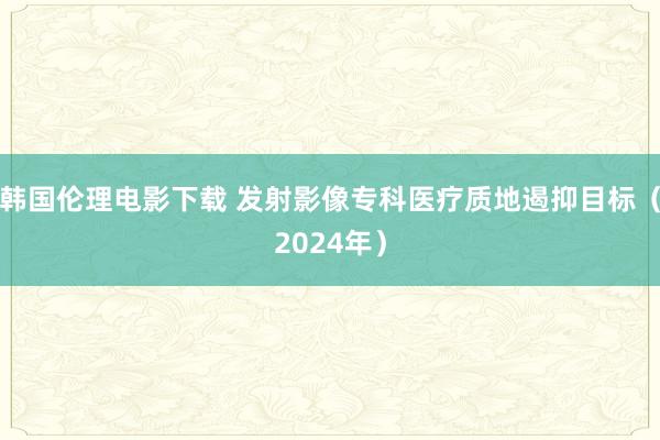 韩国伦理电影下载 发射影像专科医疗质地遏抑目标（2024年）