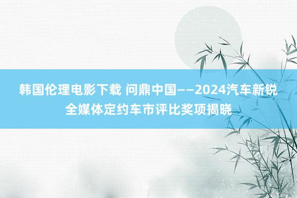 韩国伦理电影下载 问鼎中国——2024汽车新锐全媒体定约车市评比奖项揭晓