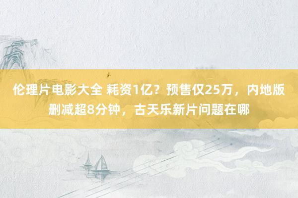 伦理片电影大全 耗资1亿？预售仅25万，内地版删减超8分钟，古天乐新片问题在哪