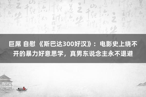 巨屌 自慰 《斯巴达300好汉》：电影史上绕不开的暴力好意思学，真男东说念主永不退避