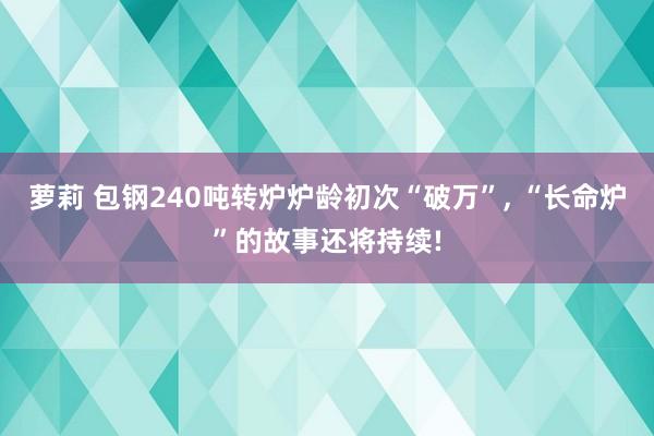 萝莉 包钢240吨转炉炉龄初次“破万”， “长命炉”的故事还将持续!