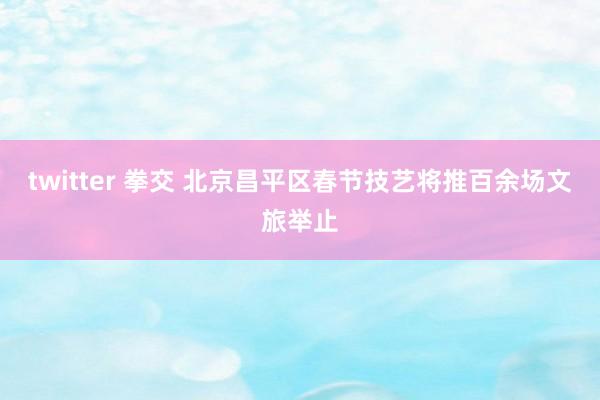 twitter 拳交 北京昌平区春节技艺将推百余场文旅举止