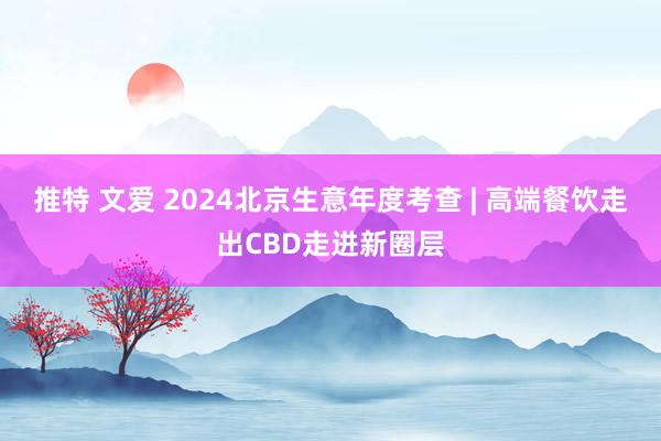 推特 文爱 2024北京生意年度考查 | 高端餐饮走出CBD走进新圈层