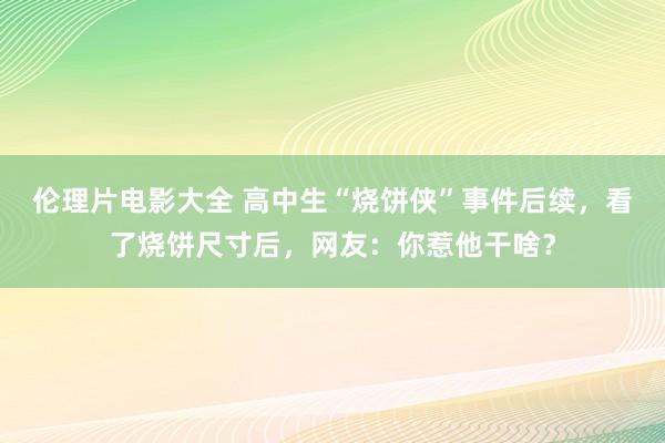 伦理片电影大全 高中生“烧饼侠”事件后续，看了烧饼尺寸后，网友：你惹他干啥？