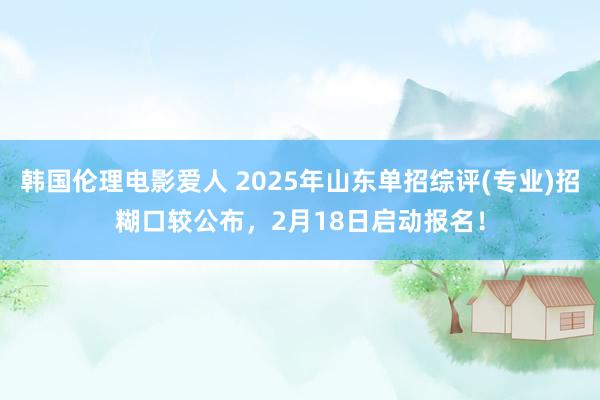 韩国伦理电影爱人 2025年山东单招综评(专业)招糊口较公布，2月18日启动报名！