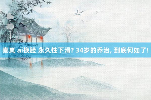 秦岚 ai换脸 永久性下滑? 34岁的乔治， 到底何如了!