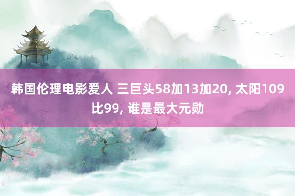 韩国伦理电影爱人 三巨头58加13加20， 太阳109比99， 谁是最大元勋