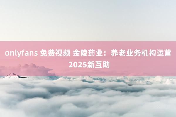 onlyfans 免费视频 金陵药业：养老业务机构运营 2025新互助