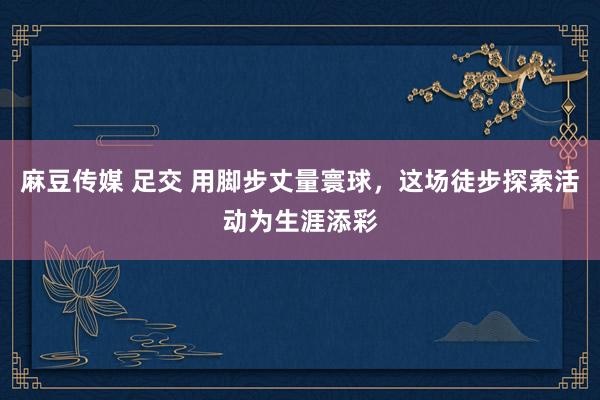 麻豆传媒 足交 用脚步丈量寰球，这场徒步探索活动为生涯添彩