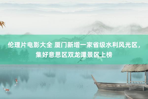 伦理片电影大全 厦门新增一家省级水利风光区，集好意思区双龙潭景区上榜