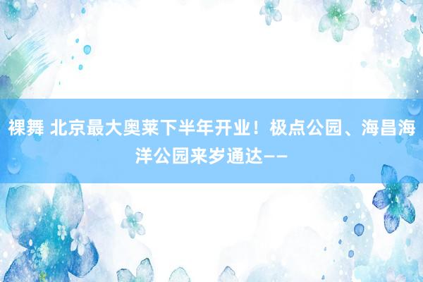 裸舞 北京最大奥莱下半年开业！极点公园、海昌海洋公园来岁通达——