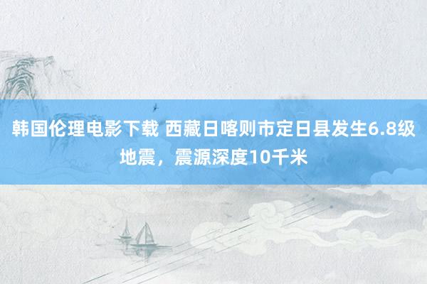 韩国伦理电影下载 西藏日喀则市定日县发生6.8级地震，震源深度10千米