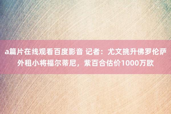 a篇片在线观看百度影音 记者：尤文挑升佛罗伦萨外租小将福尔蒂尼，紫百合估价1000万欧