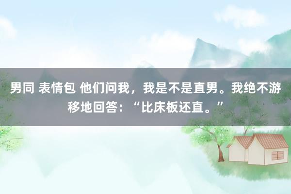 男同 表情包 他们问我，我是不是直男。我绝不游移地回答：“比床板还直。”