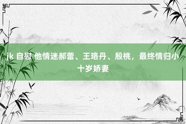 jk 自慰 他情迷郝蕾、王珞丹、殷桃，最终情归小十岁娇妻