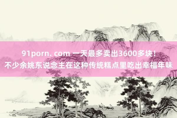 91porn. com 一天最多卖出3600多块！不少余姚东说念主在这种传统糕点里吃出幸福年味