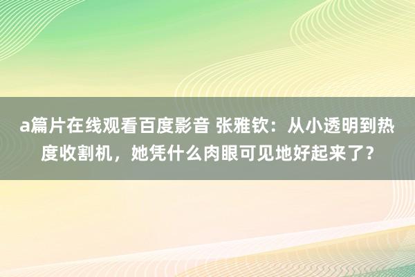 a篇片在线观看百度影音 张雅钦：从小透明到热度收割机，她凭什么肉眼可见地好起来了？