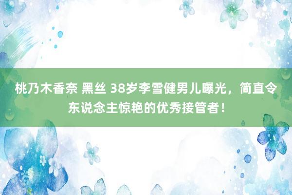 桃乃木香奈 黑丝 38岁李雪健男儿曝光，简直令东说念主惊艳的优秀接管者！