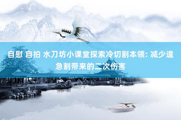 自慰 自拍 水刀坊小课堂探索冷切割本领: 减少遑急割带来的二次伤害