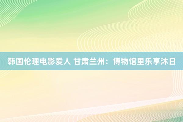 韩国伦理电影爱人 甘肃兰州：博物馆里乐享沐日