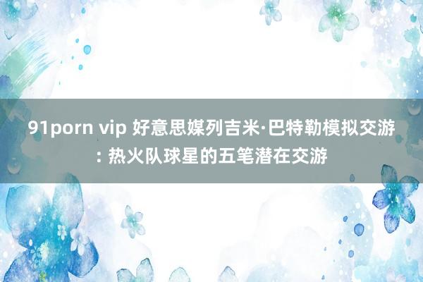 91porn vip 好意思媒列吉米·巴特勒模拟交游: 热火队球星的五笔潜在交游