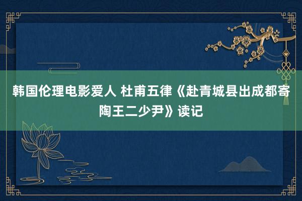 韩国伦理电影爱人 杜甫五律《赴青城县出成都寄陶王二少尹》读记