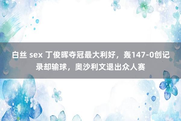 白丝 sex 丁俊晖夺冠最大利好，轰147-0创记录却输球，奥沙利文退出众人赛