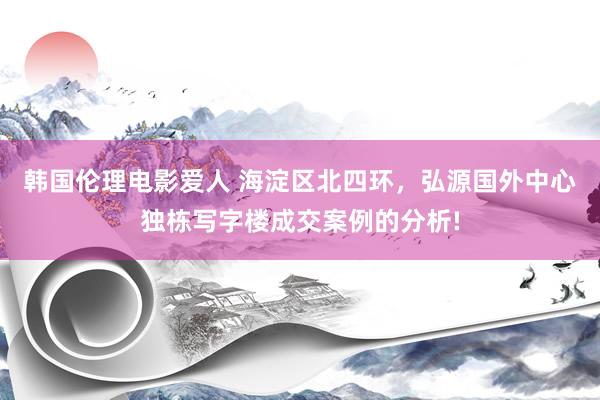 韩国伦理电影爱人 海淀区北四环，弘源国外中心独栋写字楼成交案例的分析!