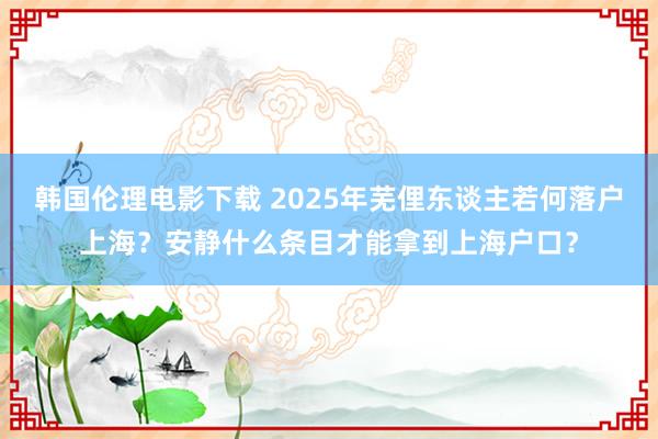 韩国伦理电影下载 2025年芜俚东谈主若何落户上海？安静什么条目才能拿到上海户口？