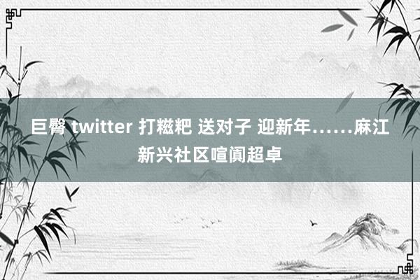 巨臀 twitter 打糍粑 送对子 迎新年……麻江新兴社区喧阗超卓