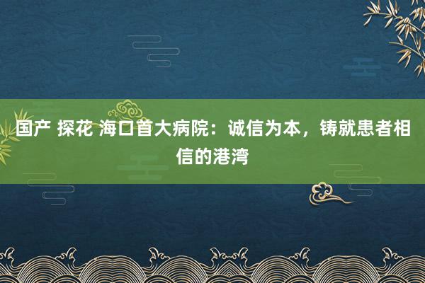 国产 探花 海口首大病院：诚信为本，铸就患者相信的港湾