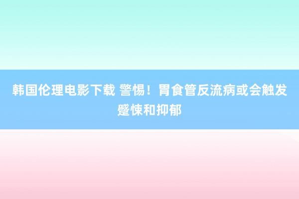 韩国伦理电影下载 警惕！胃食管反流病或会触发蹙悚和抑郁