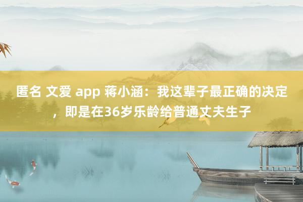 匿名 文爱 app 蒋小涵：我这辈子最正确的决定，即是在36岁乐龄给普通丈夫生子