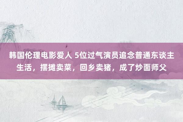 韩国伦理电影爱人 5位过气演员追念普通东谈主生活，摆摊卖菜，回乡卖猪，成了炒面师父