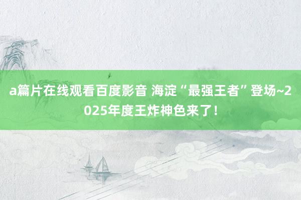 a篇片在线观看百度影音 海淀“最强王者”登场~2025年度王炸神色来了！