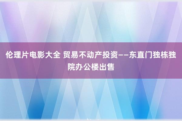 伦理片电影大全 贸易不动产投资——东直门独栋独院办公楼出售