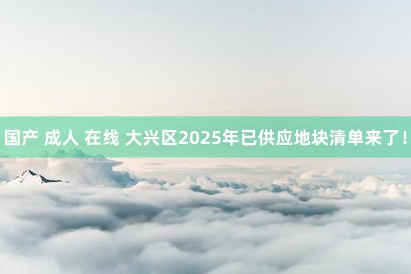 国产 成人 在线 大兴区2025年已供应地块清单来了！