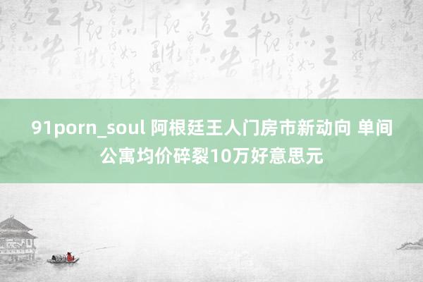 91porn_soul 阿根廷王人门房市新动向 单间公寓均价碎裂10万好意思元