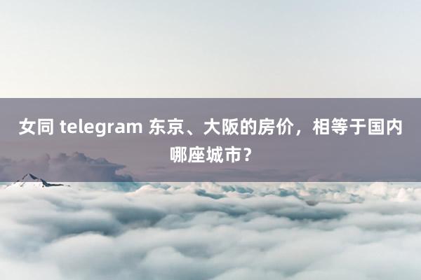 女同 telegram 东京、大阪的房价，相等于国内哪座城市？