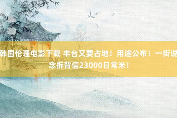 韩国伦理电影下载 丰台又要占地！用途公布！一街说念拆背信23000日常米！