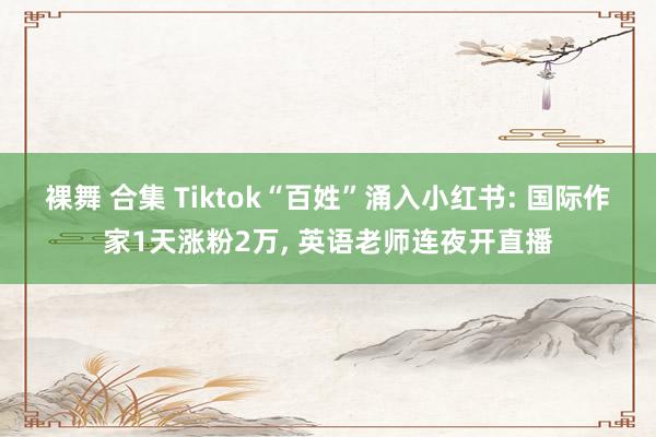 裸舞 合集 Tiktok“百姓”涌入小红书: 国际作家1天涨粉2万， 英语老师连夜开直播