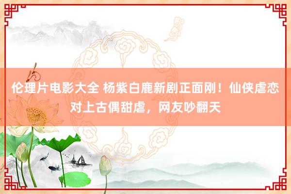 伦理片电影大全 杨紫白鹿新剧正面刚！仙侠虐恋对上古偶甜虐，网友吵翻天