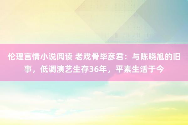 伦理言情小说阅读 老戏骨毕彦君：与陈晓旭的旧事，低调演艺生存36年，平素生活于今