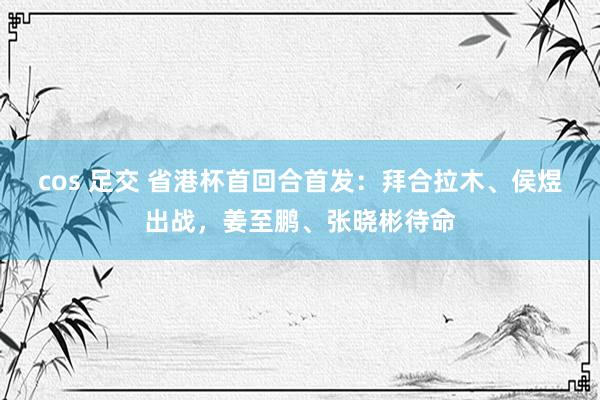 cos 足交 省港杯首回合首发：拜合拉木、侯煜出战，姜至鹏、张晓彬待命