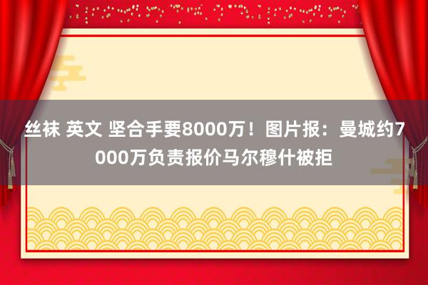 丝袜 英文 坚合手要8000万！图片报：曼城约7000万负责报价马尔穆什被拒