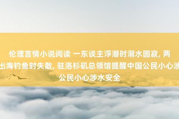 伦理言情小说阅读 一东谈主浮潜时溺水圆寂， 两东谈主出海钓鱼时失散， 驻洛杉矶总领馆提醒中国公民小心涉水安全