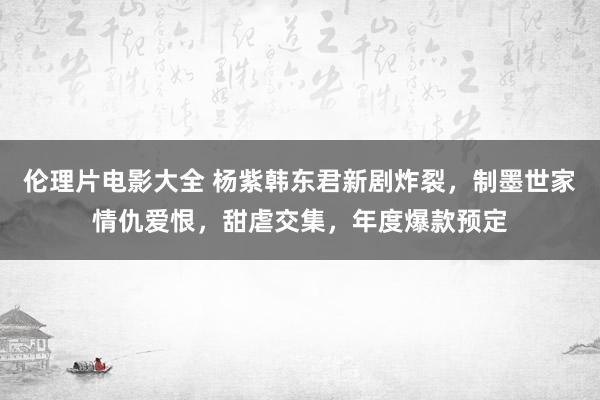 伦理片电影大全 杨紫韩东君新剧炸裂，制墨世家情仇爱恨，甜虐交集，年度爆款预定