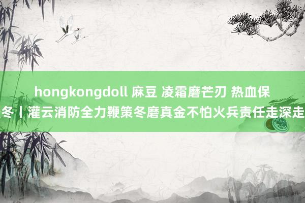 hongkongdoll 麻豆 凌霜磨芒刃 热血保暖冬丨灌云消防全力鞭策冬磨真金不怕火兵责任走深走实